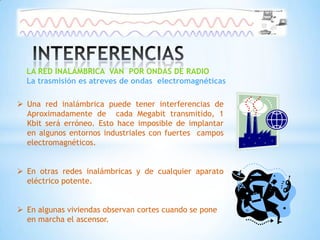 LA RED INALÁMBRICA VAN POR ONDAS DE RADIO
  La trasmisión es atreves de ondas electromagnéticas

 Una red inalámbrica puede tener interferencias de
  Aproximadamente de cada Megabit transmitido, 1
  Kbit será erróneo. Esto hace imposible de implantar
  en algunos entornos industriales con fuertes campos
  electromagnéticos.


 En otras redes inalámbricas y de cualquier aparato
  eléctrico potente.


 En algunas viviendas observan cortes cuando se pone
  en marcha el ascensor.
 
