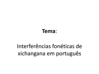 Tema:
Interferências fonéticas de
xichangana em português
 