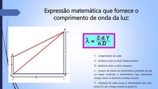 Expressão matemática que fornece o 
comprimento de onda da luz: 
l : comprimento de onda 
d : distância entre as duas fendas (fontes) 
D : distância entre os dois anteparos 
n : número de ordem da interferência, podendo ser par 
ou ímpar conforme a interferência seja construtiva 
(franja clara) ou destrutiva (franja escura). 
Y : distância de onde ocorre a interferência (no caso, 
ponto P), até a franja central no ponto O. 
 