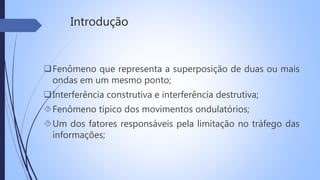 Introdução 
Fenômeno que representa a superposição de duas ou mais 
ondas em um mesmo ponto; 
Interferência construtiva e interferência destrutiva; 
Fenômeno típico dos movimentos ondulatórios; 
Um dos fatores responsáveis pela limitação no tráfego das 
informações; 
 