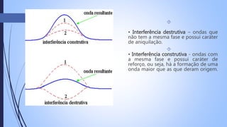  
• Interferência destrutiva – ondas que 
não tem a mesma fase e possui caráter 
de aniquilação. 
 
• Interferência construtiva - ondas com 
a mesma fase e possui caráter de 
reforço, ou seja, há a formação de uma 
onda maior que as que deram origem. 
 
