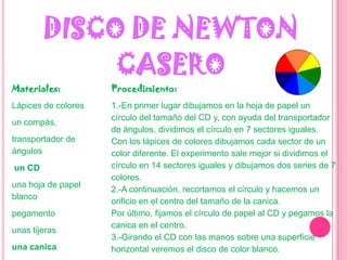 DISCO DE NEWTON CASEROMateriales:Lápices de coloresun compás,transportador de ángulosun CDuna hoja de papel blancopegamentounas tijeras una canicaProcedimiento:1.-En primer lugar dibujamos en la hoja de papel un círculo del tamaño del CD y, con ayuda del transportador de ángulos, dividimos el círculo en 7 sectores iguales. Con los lápices de colores dibujamos cada sector de un color diferente. El experimento sale mejor si dividimos el círculo en 14 sectores iguales y dibujamos dos series de 7 colores.2.-A continuación, recortamos el círculo y hacemos un orificio en el centro del tamaño de la canica.Por último, fijamos el círculo de papel al CD y pegamos la canica en el centro.3.-Girando el CD con las manos sobre una superficie horizontal veremos el disco de color blanco.