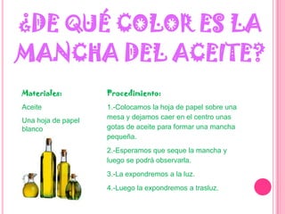 ¿DE QUÉ COLOR ES LA MANCHA DEL ACEITE?Materiales:AceiteUna hoja de papel blancoProcedimiento:1.-Colocamos la hoja de papel sobre una mesa y dejamos caer en el centro unas gotas de aceite para formar una mancha pequeña.2.-Esperamos que seque la mancha y luego se podrá observarla.3.-La expondremos a la luz.4.-Luego la expondremos a trasluz.