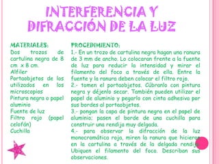 INTERFERENCIA Y DIFRACCIÓN DE LA LUZMATERIALES:Dos trozos de cartulina negra de 8 cm  x 8 cm.AlfilerPortaobjetos de los utilizados en los microscopiosPintura negra o papel aluminioFuente de luz Filtro rojo (papel celofán)CuchillaPROCEDIMIENTO:1.- En un trozo de cartulina negra hagan una ranura de 3 mm de ancho. Lo colocaran frente a la fuente de luz para reducir la intensidad y mirar el filamento del foco a través de ella. Entre la fuente y la ranura deben colocar el filtro rojo.2.- tomen el portaobjetos. Cúbranlo con pintura negra y déjenlo secar. También pueden utilizar el papel de aluminio y pegarlo con cinta adhesiva por sus bordes al portaobjetos.3.- pongan la capa de pintura negra en el papel de aluminio; pasen el borde de una cuchilla para construir una rendija muy delgada.4.- para observar la difracción de la luz monocromática roja, miren la ranura que hicieron en la cartulina a través de la delgada rendija. Ubiquen el filamento del foco. Describan sus observaciones.