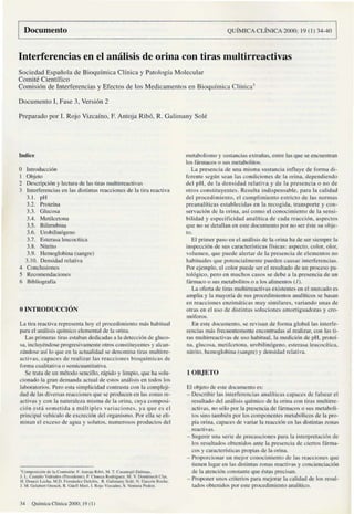 Documento QUfMICA CLiNICA 2000: 19(1)34--40
Interferencias en el amilisis de orina con tiras multirreactivas
Sociedad Espailol'l de Bioqufmica Cllnica y Patologfa Molecular
Comile Cientffico
Cornisi6n de Inlerferencias y Efectos de los Medicamentos en Bioqufmica Clinical
Documento L Fase 3, Versi6n 2
Prcparado porI. Raja Vizcafno. F. Anloja Rib6. R. Galimany Soh~
Indice
o Introducci6n
I Objclo
2 Dc~cripci6n y kClUrJ de las lims multirreactivas
3 Inlcrferencias en las distinlas rcaccioncs de la lira reactiva
3, I. pH
3.2. Proteina
3.3. Glucosa
3.4. MClilcctona
3.5. Bilirrubina
3.6. Urobilin6gcno
3.7. Estcrasa Icucocitica
3.8. Nitrilo
3.9. Hemoglobina (sangre)
3.10. Densidad relaliva
4 Conclusioncs
5 RccomcndaciollCs
6 Bibliogmffa
oINTRODUCCION
La lira rcacllv3 rcprc5cnla hoy d proccdimicnlo mas habinml
para cl an:Uisis quimico c1cmemal de 1: orina.
La!> primeras lira!> c!>taban dedicad:ls a la detecci6n de glueo-
:.a. ineluyendosc progresivalllente otros constituycntes y akan-
7l'indo~ asi 10 que en lil aClUalidad se dcnominil tims multirre-
acti'as. capaces de realizar las reaccioncs bioqufmicas de
fonna cualilaliva o...crnicuamitmiva.
Sc lrata de un metodo scncillo, riipido y limpio, que ha :.olu-
cionado la gran dermlllda actuill de estos an:llbi~ en lodos los
labor:ltorios. Pero e:.ta simplicidad contrasta con la compkji-
d:Jd de las diversas re:lcciones que se producen en las zonas reo
activas y con la n'lIurale!.a misma de la oriml. cuya composi-
ci6n est,1 sOlllelida" rllldliplcs variacioncs, ya quc es cl
principal veh1culo de Cllcreci6n del organisl1lo. Por ella se eli-
l11inan cl ellceso de agua y solutos, nUllleroso:. prodlll;:tos del
'e""""""",""" de ta COO",""" " 11m.,;.. RIb6. M T. Ca.;,n..j6 Oat"",u.
J. L C;'.,lai!ou Vldllak<o IPm.Kknl~).I> Chltt;l RodrilllC"/. M. V D<>mt""",h Cbr.
II Doutz, l.ech:l. M.D. F~rrt:ir>dooz Dekl6<. R. Gallman) SuI<'. N Ga,,-oo Roc"".
J M Gclabcn o...,""h. R. Gllcll M,m. I. RnJ" VilCaloo. S V~mu", Pal"'l.
34 QuimicaCiinic1l2()OO: 1!J(I)
metabolismo y :.ustancia.~ extraiias. entre las que sc encuentran
los fannacos 0 l>US metabolitos.
La presencia de un:1 misma suslancill influyt': de form,l dl-
(creme SCglill scan las condiciones de la orina. depcndiendo
del pH. de la densidad relativa y de la presencia 0 no de
olros constituyellles. Resulta indispensable. para la calidad
del procedimiento. el cumplimienrn estricto de las norllla.~
preanaliticas cstuhlecidas en la I·cco~idu. lransporlc y con-
scrvaci6n de III orina. aSI como cl conocimiento de lu scnsi-
bilidad y especificidad analftica de eada reacci6n. aspectos
quc no se dClal1an en e~te documenlo por no scr cste su objc-
to.
EI primcr paso en el amilisis de III orina ha de scr siempre la
in~I)Ceci6n de sus earacterfsticas ffsicas: aspccto. color. olor.
olumen. que puede alerlar de la pre:.encia de elemelllos no
habituaks que potencialmente pucdell causar interferencias.
Por ejemplo. d color pliedI.' scr d rcsultado de un proceso pa-
1016gico. pero en muchos casos se debe a la presencia de un
fannam 0 sus metabolitos 0 a los alimCllIOS (I).
La ofena de tims mullirrcaclivas exbtelllcs ell d mcrcado c~
alllplia y la mayor!u dc sus procedimicrltos analfticos sc b:han
en reaccioncs enzilm'iticas l1Iuy simi lares. varialldo unas de
otras en cl usn de distintas soluciones amorligllador:ls y cm-
ll16foros.
En e:.le dOCllll1enlO. se revis:lIl de forma global las inlerfc-
rcncias mas frccueniemellle cnconlmdas OIl realizar. con las Ii-
ms multirreaell'as de usn habitual. la lIledici6n de pH. protcf-
na. glucosa. rnetilccton:l. urobilin6gcno. Ci>!erasa lcucocitic:l.
nitrito. hemoglobina (!>allgre) y denl>idad rdmiva.
IOBJETO
EI objeto de e~tc documcnto es:
- Deseribir las interferencias analflit'as ('ap;K~es de falsear el
resultado del ,malisi~ qUlmico de la orilla con tinls multirre-
aClivas. no s610 poria presencia de f{mulicos 0 sus ll1etaholi-
tos sino lambil!n por los componcnlcs llletab61icos de 1a pro-
pia orina. eapaccs de variar la rcacci6n en las distint:lS zonas
rellctivas.
- Sugerir una scrie de prccau('iones pam la interllretaei6n de
los resultuJol> obtenidos anle l<:l pre~cncia de cienos farma-
COl> y camclenl>ticas propial> de 1:1 orina.
- Proporcionar un JIlejor conocimiellto de las reaCClOne:. que
tienen lugar en las dil>tintas znnlll> rcactiva~ y concienciaci6n
de la atenci6n constante que cstas pre(·il>an.
- Proponer lInos criterios pam mejomr la calidad de los resul-
lados obtenidol> por este procedimicnto analitico.
 