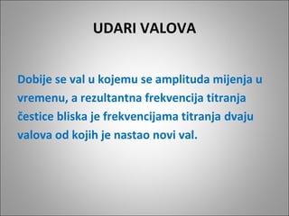 UDARI VALOVA
Dobije se val u kojemu se amplituda mijenja u
vremenu, a rezultantna frekvencija titranja
čestice bliska je frekvencijama titranja dvaju
valova od kojih je nastao novi val.

 