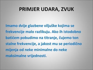 PRIMJER UDARA, ZVUK
Imamo dvije glazbene viljuške kojima se
frekvencije malo razlikuju. Ako ih istodobno
batićem pobudimo na titranje, čujemo ton
stalne frekvencije, a jakost mu se periodično
mijenja od neke minimalne do neke
maksimalne vrijednosti.

 