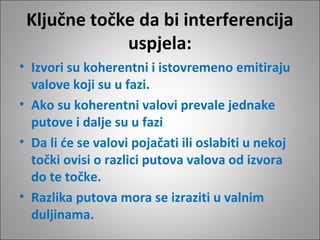 Ključne točke da bi interferencija
uspjela:
• Izvori su koherentni i istovremeno emitiraju
valove koji su u fazi.
• Ako su koherentni valovi prevale jednake
putove i dalje su u fazi
• Da li će se valovi pojačati ili oslabiti u nekoj
točki ovisi o razlici putova valova od izvora
do te točke.
• Razlika putova mora se izraziti u valnim
duljinama.

 