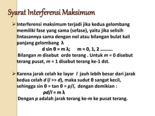 Interferensi maksimum terjadi jika kedua gelombang
memiliki fase yang sama (sefase), yaitu jika selisih
lintasannya sama dengan nol atau bilangan bulat kali
panjang gelombang λ
d sin θ = m λ; m = 0, 1, 2 ……….
Bilangan m disebut orde terang . Untuk m = 0 disebut
terang pusat, m = 1 disebut terang ke-1 dst.
Karena jarak celah ke layar l jauh lebih besar dari jarak
kedua celah d (l >> d), maka sudut θ sangat kecil,
sehingga sin θ = tan θ = p/l, dengan demikian :
pd/l = m λ
Dengan p adalah jarak terang ke-m ke pusat terang.
Syarat Interferensi Maksimum
 