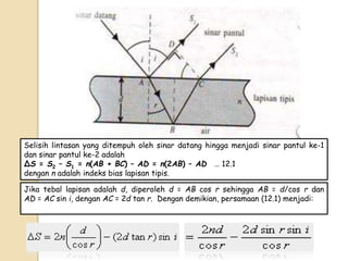 Jika tebal lapisan adalah d, diperoleh d = AB cos r sehingga AB = d/cos r dan
AD = AC sin i, dengan AC = 2d tan r. Dengan demikian, persamaan (12.1) menjadi:
Selisih lintasan yang ditempuh oleh sinar datang hingga menjadi sinar pantul ke-1
dan sinar pantul ke-2 adalah
ΔS = S2 – S1 = n(AB + BC) – AD = n(2AB) – AD....… 12.1..............
dengan n adalah indeks bias lapisan tipis.
 