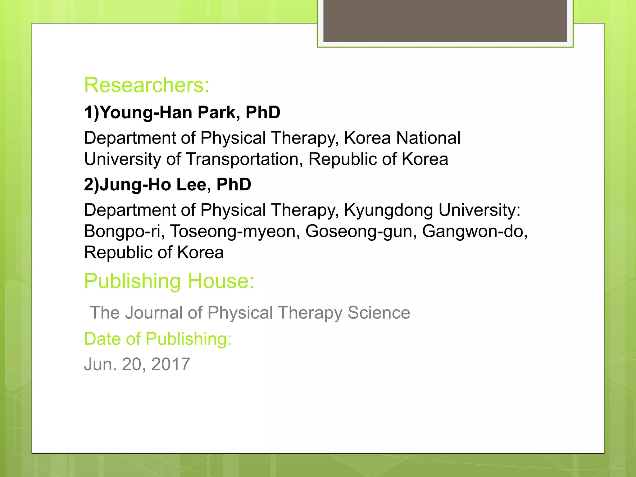 Researchers:
1)Young-Han Park, PhD
Department of Physical Therapy, Korea National
University of Transportation, Republic of Korea
2)Jung-Ho Lee, PhD
Department of Physical Therapy, Kyungdong University:
Bongpo-ri, Toseong-myeon, Goseong-gun, Gangwon-do,
Republic of Korea
Publishing House:
The Journal of Physical Therapy Science
Date of Publishing:
Jun. 20, 2017
 