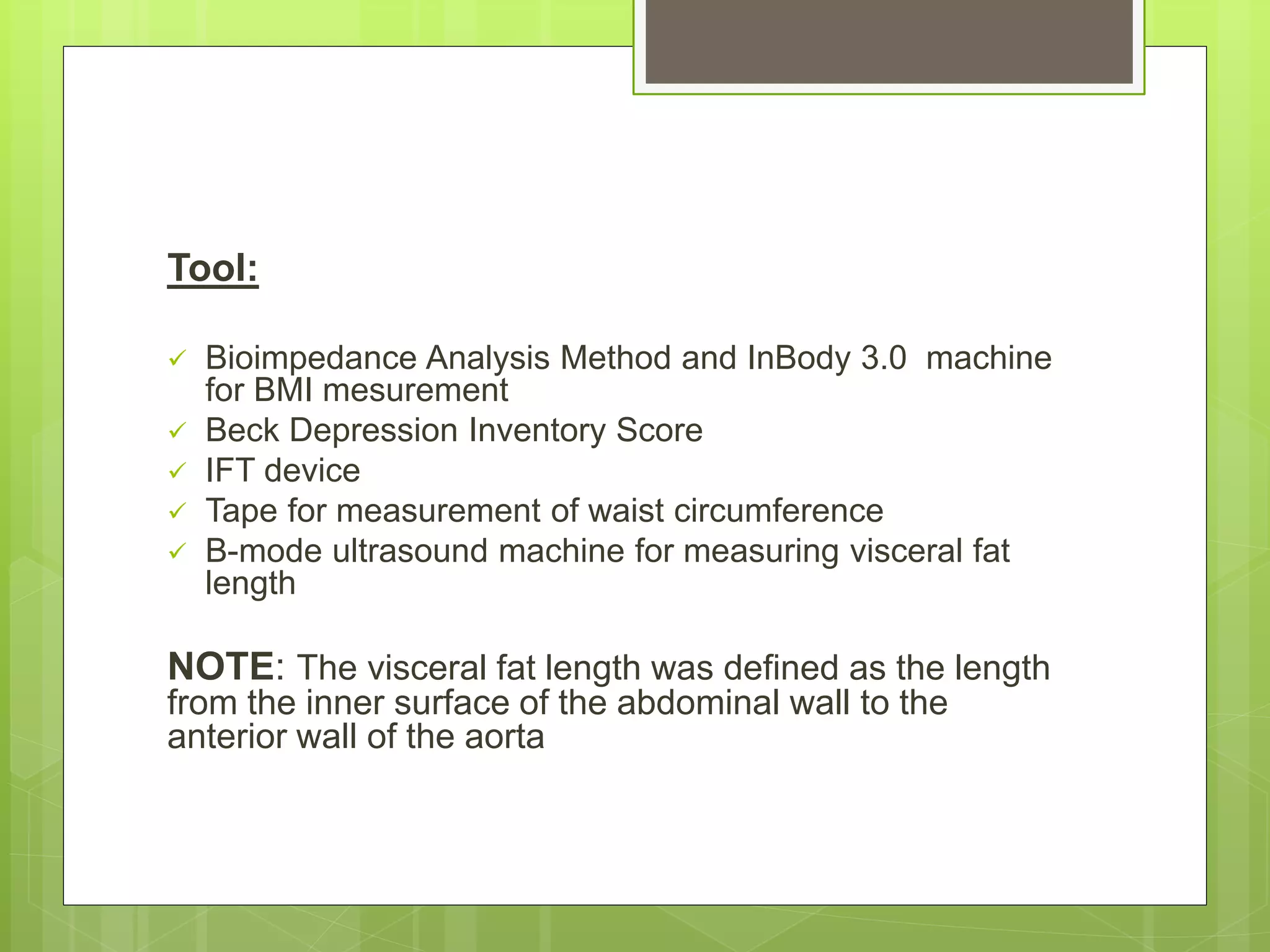Tool:
 Bioimpedance Analysis Method and InBody 3.0 machine
for BMI mesurement
 Beck Depression Inventory Score
 IFT device
 Tape for measurement of waist circumference
 B-mode ultrasound machine for measuring visceral fat
length
NOTE: The visceral fat length was defined as the length
from the inner surface of the abdominal wall to the
anterior wall of the aorta
 