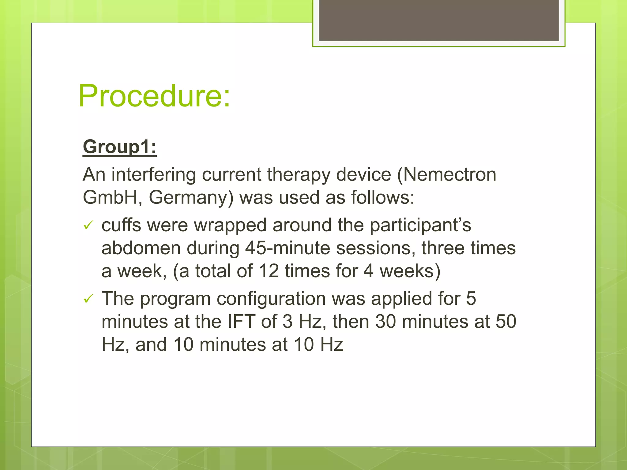 Procedure:
Group1:
An interfering current therapy device (Nemectron
GmbH, Germany) was used as follows:
 cuffs were wrapped around the participant’s
abdomen during 45-minute sessions, three times
a week, (a total of 12 times for 4 weeks)
 The program configuration was applied for 5
minutes at the IFT of 3 Hz, then 30 minutes at 50
Hz, and 10 minutes at 10 Hz
 