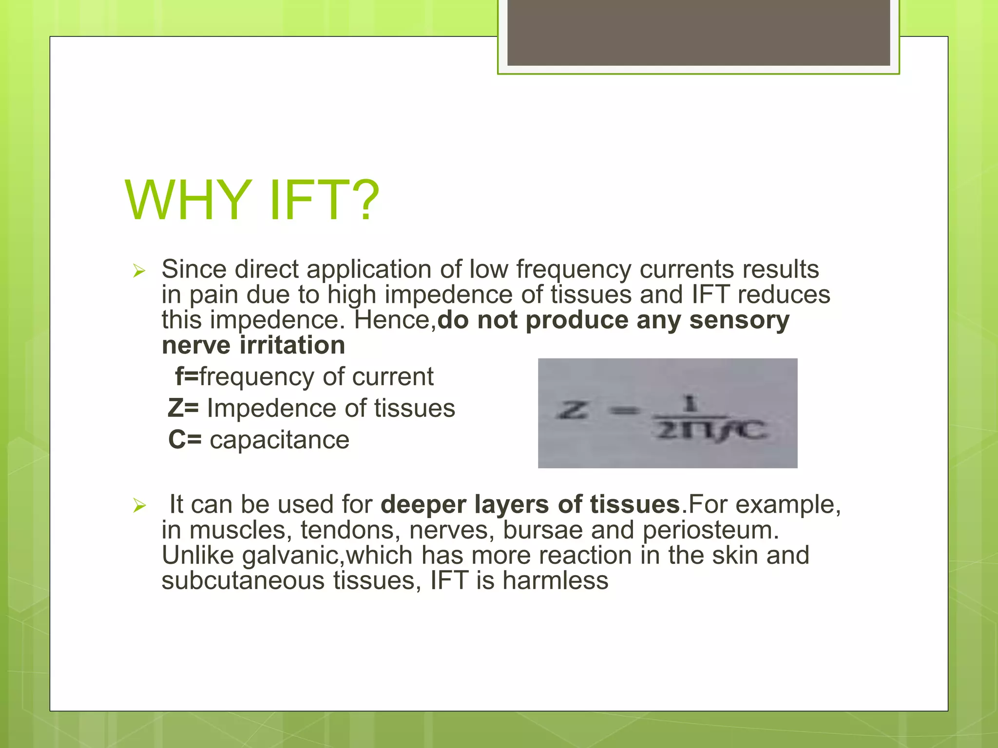 WHY IFT?
 Since direct application of low frequency currents results
in pain due to high impedence of tissues and IFT reduces
this impedence. Hence,do not produce any sensory
nerve irritation
f=frequency of current
Z= Impedence of tissues
C= capacitance
 It can be used for deeper layers of tissues.For example,
in muscles, tendons, nerves, bursae and periosteum.
Unlike galvanic,which has more reaction in the skin and
subcutaneous tissues, IFT is harmless
 