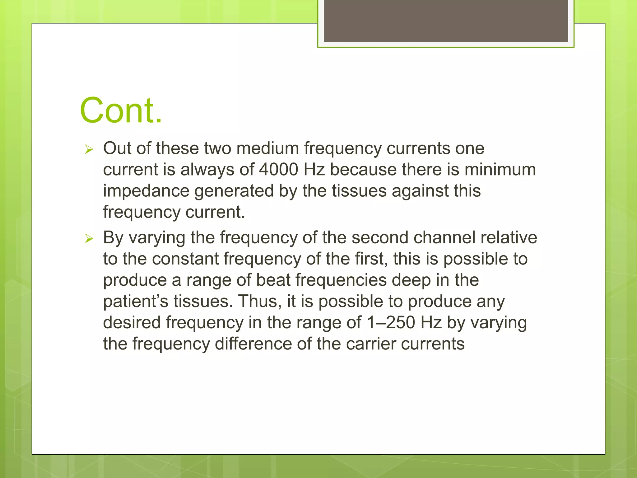 Cont.
 Out of these two medium frequency currents one
current is always of 4000 Hz because there is minimum
impedance generated by the tissues against this
frequency current.
 By varying the frequency of the second channel relative
to the constant frequency of the first, this is possible to
produce a range of beat frequencies deep in the
patient’s tissues. Thus, it is possible to produce any
desired frequency in the range of 1–250 Hz by varying
the frequency difference of the carrier currents
 