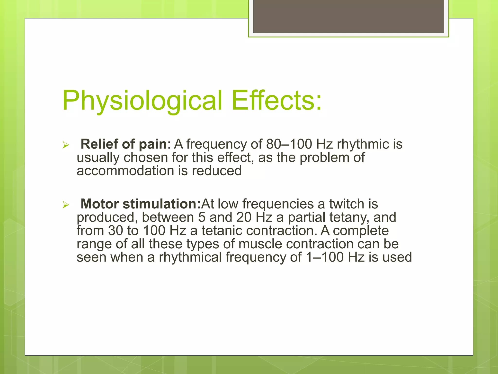 Physiological Effects:
 Relief of pain: A frequency of 80–100 Hz rhythmic is
usually chosen for this effect, as the problem of
accommodation is reduced
 Motor stimulation:At low frequencies a twitch is
produced, between 5 and 20 Hz a partial tetany, and
from 30 to 100 Hz a tetanic contraction. A complete
range of all these types of muscle contraction can be
seen when a rhythmical frequency of 1–100 Hz is used
 