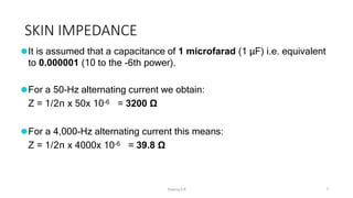 SKIN IMPEDANCE
Sreeraj S R 7
⚫It is assumed that a capacitance of 1 microfarad (1 μF) i.e. equivalent
to 0.000001 (10 to the -6th power).
⚫For a 50-Hz alternating current we obtain:
Z = 1/2π x 50x 10-6 = 3200 Ω
⚫For a 4,000-Hz alternating current this means:
Z = 1/2π x 4000x 10-6 = 39.8 Ω
 