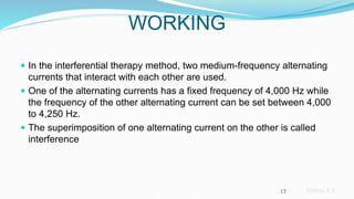 Sreeraj S R
WORKING
 In the interferential therapy method, two medium-frequency alternating
currents that interact with each other are used.
 One of the alternating currents has a fixed frequency of 4,000 Hz while
the frequency of the other alternating current can be set between 4,000
to 4,250 Hz.
 The superimposition of one alternating current on the other is called
interference
13
 