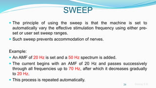 Sreeraj S R
SWEEP
 The principle of using the sweep is that the machine is set to
automatically vary the effective stimulation frequency using either pre-
set or user set sweep ranges.
 Such sweep prevents accommodation of nerves.
Example:
 An AMF of 20 Hz is set and a 50 Hz spectrum is added.
 The current begins with an AMF of 20 Hz and passes successively
through all frequencies up to 70 Hz, after which it decreases gradually
to 20 Hz.
 This process is repeated automatically.
20
 