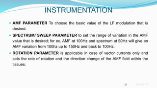 Sreeraj S R
INSTRUMENTATION
 AMF PARAMETER To choose the basic value of the LF modulation that is
desired.
 SPECTRUM/ SWEEP PARAMETER to set the range of variation in the AMF
value that is desired; for ex. AMF at 100Hz and spectrum at 50Hz will give an
AMF variation from 100hz up to 150Hz and back to 100Hz.
 ROTATION PARAMETER is applicable in case of vector currents only and
sets the rate of rotation and the direction change of the AMF field within the
tissues.
28
 