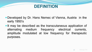 Sreeraj S R
DEFINITION
 Developed by Dr. Hans Nemec of Vienna, Austria in the
early 1950’s
 It may be described as the transcutaneous application of
alternating medium frequency electrical currents,
amplitude modulated at low frequency for therapeutic
purposes.
3
 