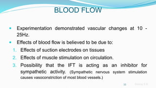 Sreeraj S R
BLOOD FLOW
 Experimentation demonstrated vascular changes at 10 -
25Hz.
 Effects of blood flow is believed to be due to:
1. Effects of suction electrodes on tissues
2. Effects of muscle stimulation on circulation.
3. Possibility that the IFT is acting as an inhibitor for
sympathetic activity. (Sympathetic nervous system stimulation
causes vasoconstriction of most blood vessels.)
33
 