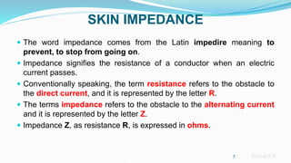 Sreeraj S R
SKIN IMPEDANCE
 The word impedance comes from the Latin impedire meaning to
prevent, to stop from going on.
 Impedance signifies the resistance of a conductor when an electric
current passes.
 Conventionally speaking, the term resistance refers to the obstacle to
the direct current, and it is represented by the letter R.
 The terms impedance refers to the obstacle to the alternating current
and it is represented by the letter Z.
 Impedance Z, as resistance R, is expressed in ohms.
5
 