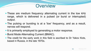 Sreeraj S R
Overview
 These are medium frequency alternating current in the low kHz
range, which is delivered in a pulsed (or burst or interrupted)
output.
 The pulsing or bursting is at a 'low' frequency, and as a result,
nerves will respond.
 It is primarily employed to generating a motor response.
 Burst Mode Alternating Current (BMAC).
 The credit for the early work in this field is ascribed to Dr Yakov Kots,
based in Russia, in the late 1970s.
50
 