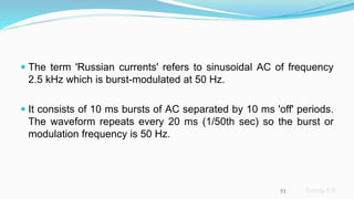 Sreeraj S R
 The term 'Russian currents' refers to sinusoidal AC of frequency
2.5 kHz which is burst-modulated at 50 Hz.
 It consists of 10 ms bursts of AC separated by 10 ms 'off' periods.
The waveform repeats every 20 ms (1/50th sec) so the burst or
modulation frequency is 50 Hz.
51
 