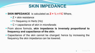 Sreeraj S R
SKIN IMPEDANCE
 SKIN IMPEDANCE is calculated as Z = ½ π f C Where,
 Z = skin resistance
 f = frequency in Hertz (Hz)
 C = capacitance of skin in microfarads
 From above formula, skin impedance is inversely proportional to
frequency and capacitance of the skin.
 Capacitance of the skin cannot be changed; hence by increasing the
frequency the skin impedance can be lowered.
6
 