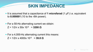 Sreeraj S R
SKIN IMPEDANCE
 It is assumed that a capacitance of 1 microfarad (1 μF) i.e. equivalent
to 0.000001 (10 to the -6th power).
 For a 50-Hz alternating current we obtain:
Z = 1/2π x 50x 10-6 = 3200 Ω
 For a 4,000-Hz alternating current this means:
Z = 1/2π x 4000x 10-6 = 39.8 Ω
7
 