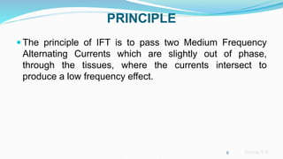 Sreeraj S R
PRINCIPLE
 The principle of IFT is to pass two Medium Frequency
Alternating Currents which are slightly out of phase,
through the tissues, where the currents intersect to
produce a low frequency effect.
8
 