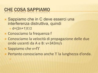 CHE COSA SAPPIAMO


Sappiamo che in C deve esserci una
interferenza distruttiva, quindi


d=(2n+1)ϒ/2

Conosciamo la frequenza f
 Conosciamo la velocità di propagazione delle due
onde uscenti da A e B: v=343m/s
 Sappiamo che v=fϒ
 Pertanto conosciamo anche ϒ la lunghezza d’onda.




 