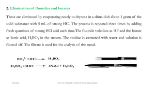 2. Elimination of fluorides and borates
These are eliminated by evaporating nearly to dryness in a china dish about 1 gram of the
solid substance with 5 mL of strong HCl. The process is repeated three times by adding
fresh quantities of strong HCl acid each time.The fluoride volatilize as HF and the borate
as boric acid, H3BO3 in the stream. The residue is extracted with water and solution is
filtered off. The filtrate is used for the analysis of the metal.
BO3
3-
+3H+ H3BO3
H3BO3 +3HCl 3NaCl + H3BO3
F
-
+
H
+
H
F
C
a
F
2
+
H
C
l C
a
C
l
2
+
2
H
F
4/6/2022 DEPT OF POLYMER CHEMISTRY NASC KANHANGAD
 