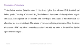Elimination of phosphate
To the boiled solution from the group II (free from H2S) a drop of conc.HNO3 is added and
boiled gently. One drop of saturated NH4Cl solution and three drops of zirconyl nitrate reagent
are added. It is digested for two minutes and centrifuged. The process is repeated till all the
phosphate has been precipitated. The residue of zirconium phosphate is rejected. Now five drops
of saturated NH4Cl and slight excess of ammonium hydroxide are added to the centrifuge. Boiled
again and centrifuged .
4/6/2022 DEPT OF POLYMER CHEMISTRY NASC KANHANGAD
 