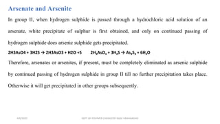 In group II, when hydrogen sulphide is passed through a hydrochloric acid solution of an
arsenate, white precipitate of sulphur is first obtained, and only on continued passing of
hydrogen sulphide does arsenic sulphide gets precipitated.
2H3AsO4 + 3H2S → 2H3AsO3 + H2O +S 2H3AsO3 + 3H2S → As2S3 + 6H2O
Therefore, arsenates or arsenites, if present, must be completely eliminated as arsenic sulphide
by continued passing of hydrogen sulphide in group II till no further precipitation takes place.
Otherwise it will get precipitated in other groups subsequently.
Arsenate and Arsenite
4/6/2022 DEPT OF POLYMER CHEMISTRY NASC KANHANGAD
 
