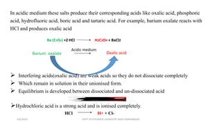 In acidic medium these salts produce their corresponding acids like oxalic acid, phosphoric
acid, hydrofluoric acid, boric acid and tartaric acid. For example, barium oxalate reacts with
HCl and produces oxalic acid
Ba (C2O4) +2 HCl H2C2O4 + BaCl2
Barium oxalate Oxalic acid
Acidic medium
 Interfering acids(oxalic acid) are weak acids so they do not dissociate completely
 Which remain in solution in their unionised form.
 Equilibrium is developed between dissociated and un-dissociated acid
Hydrochloric acid is a strong acid and is ionised completely.
HCl H+ + Cl-
H
2
C
2
O
4
2
H
+
+
C
2
O
4
2
-
4/6/2022 DEPT OF POLYMER CHEMISTRY NASC KANHANGAD
 