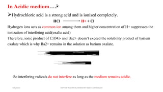 Hydrochloric acid is a strong acid and is ionised completely.
HCl H+ + Cl
Hydrogen ions acts as common ion among them and higher concentration of H+ suppresses the
ionization of interfering acid(oxalic acid)
Therefore, ionic product of C2O42- and Ba2+ doesn’t exceed the solubility product of barium
oxalate which is why Ba2+ remains in the solution as barium oxalate.
B
a
C
2
O
4
C
2
O
4
2
-
B
a
2
+
+
K
s
p
=
C
2
O
4
2
-
B
a
2
+
So interfering radicals do not interfere as long as the medium remains acidic.
In Acidic medium….?
4/6/2022 DEPT OF POLYMER CHEMISTRY NASC KANHANGAD
 