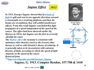 3737
Optics History
SOLO
Sagnac, G. 1913. Comptes Rendus, 157:708 & 1410
1913Sagnac Effect
In 1913, Georges Sagnac showed that if a beam of
light is split and sent in two opposite directions around
a closed path on a revolving platform, and then the
beams are recombined, they will exhibit interference
effects. From this result Sagnac concluded that light
propagates at a speed independent of the speed of the
source. The effect had been observed earlier (by
Harress in 1911), but Sagnac was the first to correctly
identify the cause.
The Sagnac effect (in vacuum) is consistent with
stationary ether theories (such as the Lorentz ether
theory) as well as with Einstein's theory of relativity. It
is generally taken to be inconsistent with emission
theories of light, according to which the speed of light
depends on the speed of the source.
Retrieved from
"http://en.wikipedia.org/wiki/Georges_Sagnac"
George Sagnac
1869-1926
Return to Table of Content
 