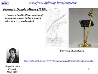 51
SOLO
http://info.uibk.ac.at//c/c7/c704/museum/en/details/optics/fresnel.html
University of Innsbruck
Fresnel’s Double Mirror consists of
two planar mirrors inclined to each
other at a very small angle δ.
Wavefront-Splitting Interferometer
Augustin Jean
Fresnel
1788-1827
Fresnel’s Double Mirror (1819*)
 