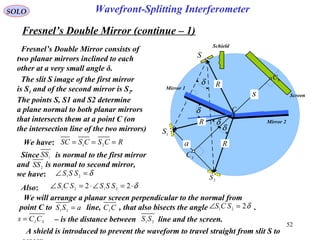 52
SOLO
Fresnel’s Double Mirror (continue – 1)
Fresnel’s Double Mirror consists of
two planar mirrors inclined to each
other at a very small angle δ.
The slit S image of the first mirror
is S1 and of the second mirror is S2.
The points S, S1 and S2 determine
a plane normal to both planar mirrors
that intersects them at a point C (on
the intersection line of the two mirrors)
We have: RCSCSSC === 21
δ=∠ 21
SSS
Since is normal to the first mirror
and is normal to second mirror,
we have:
1SS
2
SS
Also: δ⋅=∠⋅=∠ 22 2121
SSSSCS
a
1
S
2S
S
R
R
R
Screen
Schield
Mirror 2
C
δ
δ
δ
δ
s
Mirror 1
S
C
I
C
We will arrange a planar screen perpendicular to the normal from
point C to line, , that also bisects the angle .aSS =21
δ221
=∠ SCSCCI
– is the distance between line and the screen.21
SSSI
CCs =
A shield is introduced to prevent the waveform to travel straight from slit S to
Wavefront-Splitting Interferometer
 