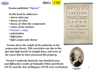 7
OpticsSOLO
Newton published “Opticks”
1704
In this book he addresses:
• mirror telescope
• theory of colors
• theory of white lite components
• colors of the rainbow
• Newton’ s rings
• polarization
• diffraction
• light corpuscular theory
Newton threw the weight of his authority on the
corpuscular theory. This conviction was due to the
fact that light travels in straight lines, and none of
the waves that he knew possessed this property.
Newton’s authority lasted for one hundred years,
and diffraction results of Grimaldi (1665) and Hooke
(1672), and the view of Huygens (1678) were overlooked.
 