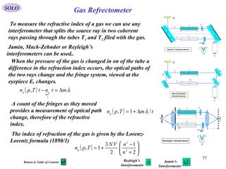 77
Gas RefrectometerSOLO
S
1S
2
S
2T
1T
f
1C
2
C
D
D
1C 2C
E
Rayleigh's Interferometer
t
To measure the refractive index of a gas we can use any
interferometer that splits the source ray in two coherent
rays passing through the tubes T1 and T2 filed with the gas.
When the pressure of the gas is changed in on of the tube a
difference in the refraction index occurs, the optical paths of
the two rays change and the fringe system, viewed at the
eyepiece E, changes.
A count of the fringes as they moved
provides a measurement of optical path
change, therefore of the refractive
index.
Jamin, Mack-Zehnder or Reyleigh’s
interferometers can be used..
S
2T
1
T 1
C
2
C
D
D
1C 2C
E
1
G
2
G
1
2
Jamin's Interferometer
t
S
1
T
E
1
M
2
G
1
2
Mach-Zehnder
Interferometer
2M
3
M
4M
2T
t
( ) 
λmtntTpn ag
∆=−
1
,
( ) tmTpng /1, λ∆+=
The index of refraction of the gas is given by the Lorenz-
Lorentz formula (1890/1)
( ) 





+
−
+=
2
1
2
3
1, 2
2
n
nVN
Tpng
Reyleigh’s
Interferometer
Jamin’s
Interferometer
Return to Table of Content
 