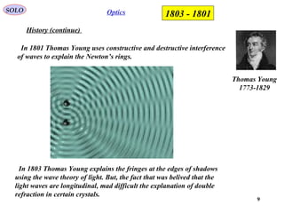 9
OpticsSOLO
History (continue)
In 1801 Thomas Young uses constructive and destructive interference
of waves to explain the Newton’s rings.
Thomas Young
1773-1829
1801-1803
In 1803 Thomas Young explains the fringes at the edges of shadows
using the wave theory of light. But, the fact that was belived that the
light waves are longitudinal, mad difficult the explanation of double
refraction in certain crystals.
 