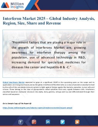 Interferon Market 2025 – Global Industry Analysis,
Region, Size, Share and Revenue
“Prominent factors that are playing a major role in
the growth of Interferons Market are, growing
awareness for interferon therapy among the
population, use of advanced technology in R&D,
increasing demand for specialized medicines for
diseases like cancer and hepatitis-B & -C.”
Global Interferons Market expected to grow at a significant CAGR in the upcoming years as the scope and its
applications are rising enormously across the globe. Interferon (IFN) referred to as a class of proteins naturally formed
by the cells of the vertebrate immune system to fight against foreign agents like bacteria, parasites, tumor cells and
viruses. These belong to the class of glycoproteins called cytokines that carry signals between cells. Interferons
classified based on molecular structure into alpha, beta, gamma, omega and tau and differentiated through their
amino acid sequence.
Get a Sample Copy of This Report @
https://www.millioninsights.com/industry-reports/interferons-market/request-sample
 