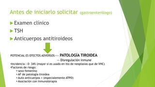 Antes de iniciarlo solicitar (gastroenterólogo)
 Examen clínico
 TSH
 Anticuerpos antitiroideos
POTENCIAL ES EFECTOS ADVERSOS---- PATOLOGÍA TIROIDEA
-- Disregulación inmune
•Incidencia : 0- 34% (mayor si es usado en tto de neoplasias que de VHC)
•Factores de riesgo:
• sexo femenino
• AF de patología tiroidea
• Auto anticuerpos + (especialemente ATPO)
• Asociación con inmunoterapia
 