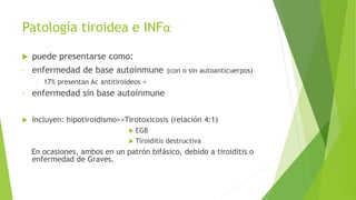 Patología tiroidea e INFα
 puede presentarse como:
- enfermedad de base autoinmune (con o sin autoanticuerpos)
- 17% presentan Ac antitiroideos +
- enfermedad sin base autoinmune
 Incluyen: hipotiroidismo>>Tirotoxicosis (relación 4:1)
 EGB
 Tiroiditis destructiva
En ocasiones, ambos en un patrón bifásico, debido a tiroiditis o
enfermedad de Graves.
 