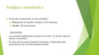 Tiroides e Interferón α
 Inicio de la alteración en dos estadios:
 Precoz de la función tiroidea: 8-12 semanas
 Tardía: 20-24 semanas
EVOLUCIÓN:
 La curación espontánea acontece en más 1/2 de los casos al
retirar interferón.
 El resto de los casos requiere hormona a largo plazo por
persistencia de la enfermedad tiroidea
 