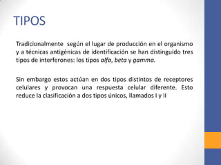 TIPOS
Tradicionalmente según el lugar de producción en el organismo
y a técnicas antigénicas de identificación se han distinguido tres
tipos de interferones: los tipos alfa, beta y gamma.
Sin embargo estos actúan en dos tipos distintos de receptores
celulares y provocan una respuesta celular diferente. Esto
reduce la clasificación a dos tipos únicos, llamados I y II
 