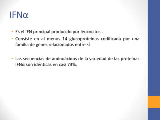 IFNα
• Es el IFN principal producido por leucocitos .
• Consiste en al menos 14 glucoproteínas codificada por una
familia de genes relacionados entre sí
• Las secuencias de aminoácidos de la variedad de las proteínas
IFNα son idénticas en casi 73%.
 